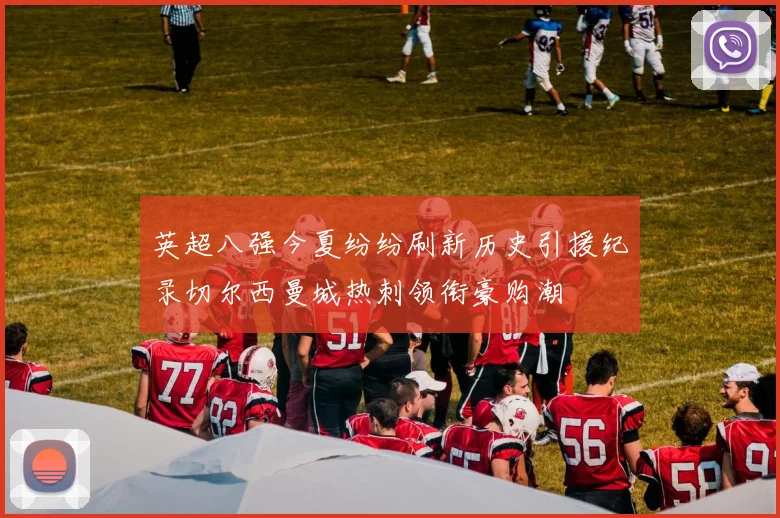 英超八强今夏纷纷刷新历史引援纪录切尔西曼城热刺领衔豪购潮