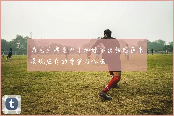 马竞主席重申小蜘蛛不出售巴萨未展现应有的尊重与体面
