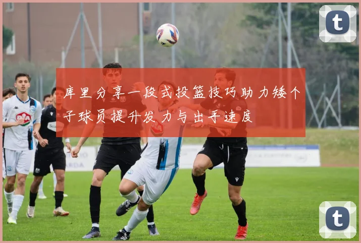 库里分享一段式投篮技巧助力矮个子球员提升发力与出手速度