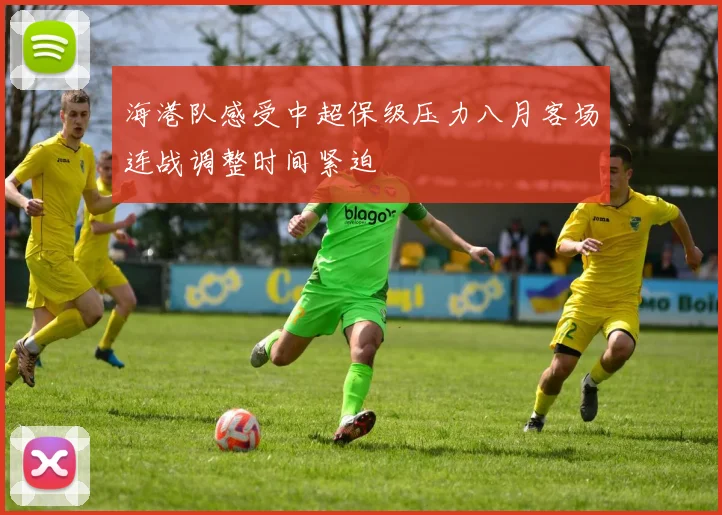 海港队感受中超保级压力八月客场连战调整时间紧迫