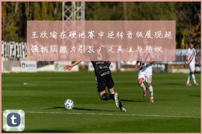 王欣瑜在硬地赛中逆转晋级展现超强抗压能力引发广泛关注与热议