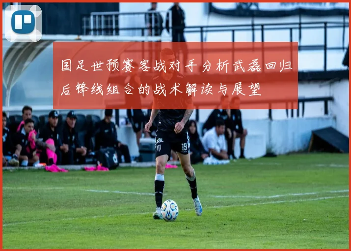 国足世预赛客战对手分析武磊回归后锋线组合的战术解读与展望