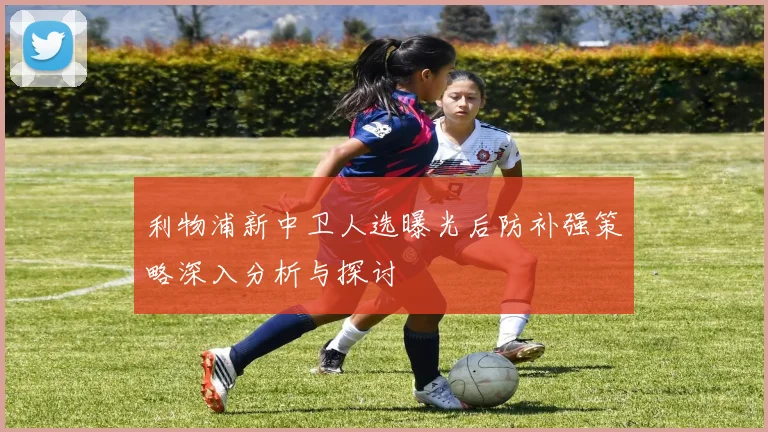 利物浦新中卫人选曝光后防补强策略深入分析与探讨