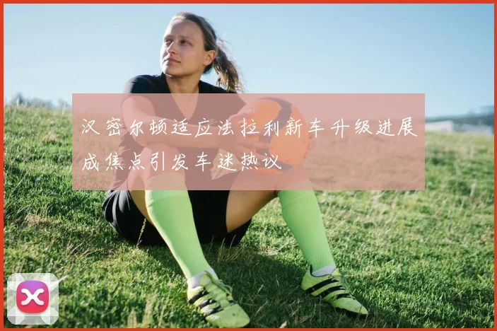 汉密尔顿适应法拉利新车升级进展成焦点引发车迷热议
