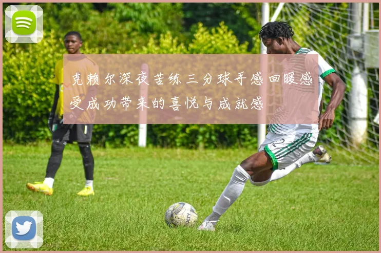 克赖尔深夜苦练三分球手感回暖感受成功带来的喜悦与成就感