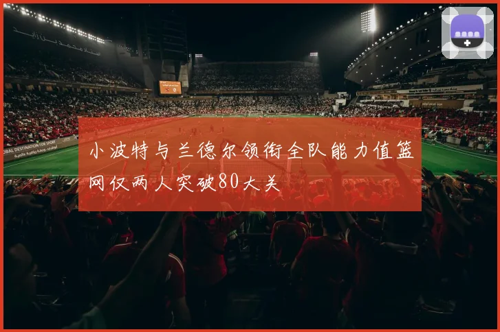 小波特与兰德尔领衔全队能力值篮网仅两人突破80大关