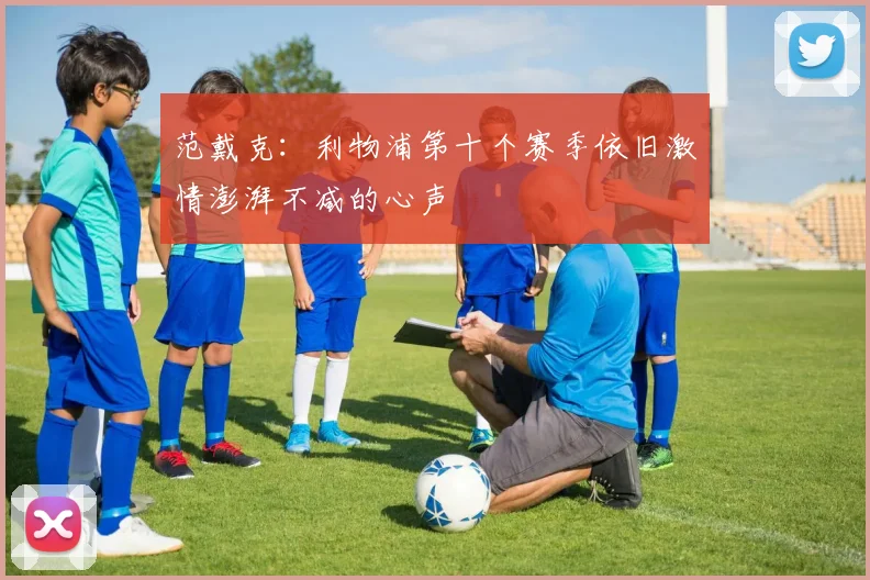 范戴克：利物浦第十个赛季依旧激情澎湃不减的心声