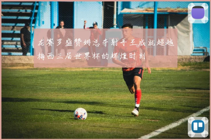 龙赛罗盛赞姆总夺射手王成就超越梅西三届世界杯的辉煌时刻