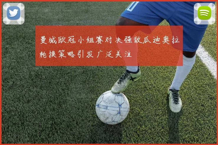 曼城欧冠小组赛对决强敌瓜迪奥拉轮换策略引发广泛关注